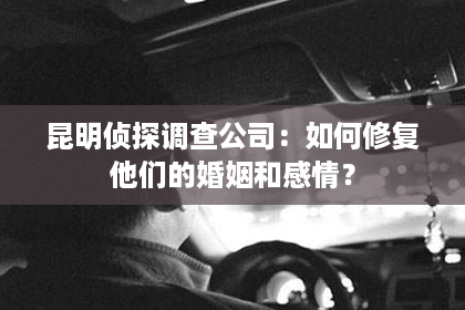 昆明侦探调查公司：如何修复他们的婚姻和感情？